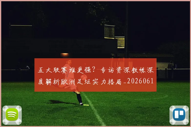 五大联赛谁更强?专访资深教练深度解析欧洲足坛实力格局_20260611141814