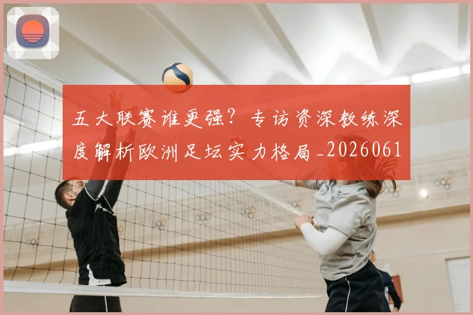 五大联赛谁更强?专访资深教练深度解析欧洲足坛实力格局_20260611141814