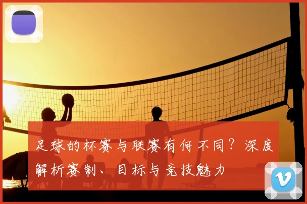 足球的杯赛与联赛有何不同?深度解析赛制、目标与竞技魅力
